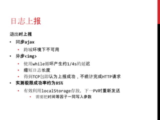 日志上报
退出时上报
• 同步ajax
  • 跨域环境下不可用
• 异步<img>
  • 使用while循环产生约1/4s的延迟
  • 缩短日志长度
  • 得到TCP包即认为上报成功，不统计完成HTTP请求
• 实测极限成功率约为85%
  • 有效利用localStorage存放，下一PV时重新发送
      •    需要把时间等因子一同写入参数
 