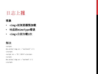 日志上报
现象
• <img>被浏览器预加载
• 响应的mimeType错误
• <img>会被加载2次


解决
<script>
doc.write('<img src = "xxx?start" />')
</script>
<script src = "第三方脚本"></script>
<script>
doc.write('<img src = "xxx?end" />')
</script>
 