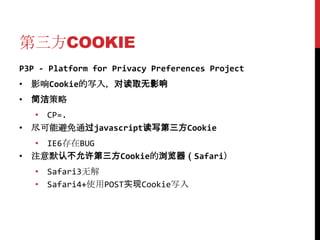 第三方COOKIE
P3P - Platform for Privacy Preferences Project
• 影响Cookie的写入，对读取无影响
• 简洁策略
  • CP=.
• 尽可能避免通过javascript读写第三方Cookie
  • IE6存在BUG
• 注意默认不允许第三方Cookie的浏览器（Safari）
   • Safari3无解
   • Safari4+使用POST实现Cookie写入
 
