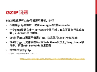 GZIP问题
IE6加载资源有gzip的资源不解析、执行
• 不缓存gzip资源时，使用max-age=0代替no-cache
• 一个gzip资源在多个<iframe>中使用时，在主页面先行完成加
  载，<iframe>使用缓存
• IE6对于gzip资源不使用ETag，注意使用Last-Modified
• IE6对于gzip资源会在Modified-Since后加上;length=xxx字
  符串，实现Web Server时注意匹配
• 针对IE6放弃gzip
 •   Nginx：gzip_disable "MSIE [1-6]. ";


                 http://www.cnblogs.com/_franky/archive/2012/04/28/2475223.html
 