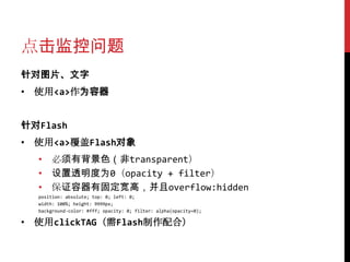 点击监控问题
针对图片、文字
• 使用<a>作为容器


针对Flash
• 使用<a>覆盖Flash对象
  • 必须有背景色（非transparent）
  • 设置透明度为0（opacity + filter）
  • 保证容器有固定宽高，并且overflow:hidden
  position: absolute; top: 0; left: 0;
  width: 100%; height: 9999px;
  background-color: #fff; opacity: 0; filter: alpha(opacity=0);

• 使用clickTAG（需Flash制作配合）
 