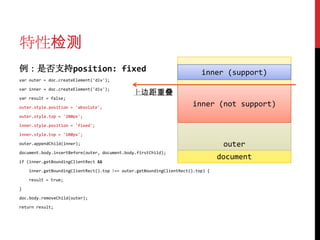 特性检测
例：是否支持position: fixed                                                     inner (support)
var outer = doc.createElement('div');

var inner = doc.createElement('div');
                                              上边距重叠
var result = false;

outer.style.position = 'absolute';
                                                                       inner (not support)
outer.style.top = '200px';

inner.style.position = 'fixed';

inner.style.top = '100px';

outer.appendChild(inner);                                                         outer
document.body.insertBefore(outer, document.body.firstChild);

if (inner.getBoundingClientRect &&
                                                                                 document
    inner.getBoundingClientRect().top !== outer.getBoundingClientRect().top) {

    result = true;

}

doc.body.removeChild(outer);

return result;
 