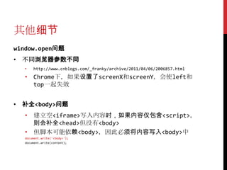 其他细节
window.open问题
• 不同浏览器参数不同
  •   http://www.cnblogs.com/_franky/archive/2011/04/06/2006857.html
  • Chrome下，如果设置了screenX和screenY，会使left和
    top一起失效


• 补全<body>问题
  • 建立空<iframe>写入内容时，如果内容仅包含<script>，
    则会补全<head>但没有<body>
  • 但脚本可能依赖<body>，因此必须将内容写入<body>中
  document.write('<body>');
  document.write(content);
 