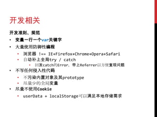 开发相关
开发准则、规范
• 变量一行一个var关键字
• 大量使用防御性编程
  • 浏览器 !== IE+Firefox+Chrome+Opera+Safari
  • 自动补上全局try / catch
      •   回发catch的Error，带上Referrer以方便复现问题
• 不写任何侵入性代码
  • 不污染内置对象及其prototype
  • 尽量少的全局变量
• 尽量不使用Cookie
  • userData + localStorage可以满足本地存储需求
 