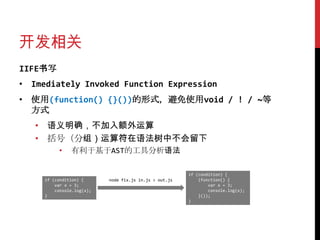 开发相关
IIFE书写
• Imediately Invoked Function Expression
• 使用(function() {}())的形式，避免使用void / ! / ~等
  方式
   • 语义明确，不加入额外运算
   • 括号（分组）运算符在语法树中不会留下
          •    有利于基于AST的工具分析语法

                                                        if (condition) {
     if (condition) {      node fix.js in.js > out.js       (function() {
         var x = 3;                                             var x = 3;
         console.log(x);                                        console.log(x);
     }                                                      }());
                                                        }
 