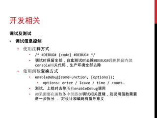 开发相关
调试及测试
• 调试信息控制
 • 使用注释方式
    •   /* #DEBUG# {code} #DEBUG# */
    •   调试时保留全部，白盒测试时去除#DEBUG#段但保留内部
        console相关代码，生产环境全部去除
 • 使用函数变换方式
    •   enableDebug(someFunction, [options]);
         • options: enter / leave / time / count…
    •   测试、上线时去除所有enableDebug调用
    •   如果需要在函数体中部添加调试相关逻辑，则说明函数需要
        进一步拆分 – 对设计和编码有指导意义
 