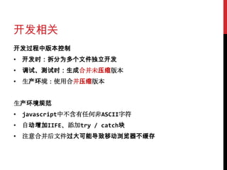 开发相关
开发过程中版本控制
• 开发时：拆分为多个文件独立开发
• 调试、测试时：生成合并未压缩版本
• 生产环境：使用合并压缩版本


生产环境规范
• javascript中不含有任何非ASCII字符
• 自动增加IIFE、添加try / catch块
• 注意合并后文件过大可能导致移动浏览器不缓存
 