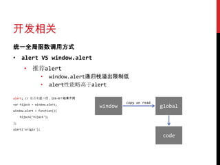 开发相关
统一全局函数调用方式
• alert VS window.alert
       • 推荐alert
                   •     window.alert递归栈溢出限制低
                   •     alert性能略高于alert

alert; // 是否有这一行，IE6-8中结果不同

var hijack = window.alert;
                                              copy on read
                                     window                  global
window.alert = function(){

     hijack('hijack');

};

alert('origin');

                                                             code
 