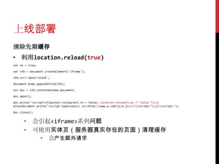 上线部署
清除先期缓存
• 利用location.reload(true)
var re = true;

var ifm = document.createElement('iframe');

ifm.src='about:blank';

document.body.appendChild(ifm);

var doc = ifm.contentWindow.document;

doc.open();

doc.write('<script>if(parent.re){parent.re = false; location.reload(true /* false */);}
else{document.write("<script type=text/c src=http://www.a.com/js/a.js></script>");}</script>');

doc.close();


      • 会引起<iframe>系列问题
      • 可使用实体页（服务器真实存在的页面）清理缓存
                 •   会产生额外请求
 