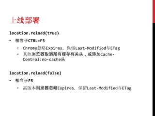 上线部署
location.reload(true)
• 相当于CTRL+F5
   • Chrome忽略Expires，保留Last-Modified与ETag
   • 其他浏览器取消所有缓存有关头，或添加Cache-
     Control:no-cache头


location.reload(false)
• 相当于F5
   • 高版本浏览器忽略Expires，保留Last-Modified与ETag
 