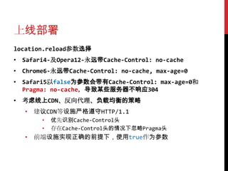 上线部署
location.reload参数选择
• Safari4-及Opera12-永远带Cache-Control: no-cache
• Chrome6-永远带Cache-Control: no-cache, max-age=0
• Safari5以false为参数会带有Cache-Control: max-age=0和
  Pragma: no-cache，导致某些服务器不响应304
• 考虑线上CDN、反向代理、负载均衡的策略
   • 建议CDN等设施严格遵守HTTP/1.1
       •   优先识别Cache-Control头
       •   存在Cache-Control头的情况下忽略Pragma头
   • 前端设施实现正确的前提下，使用true作为参数
 
