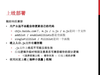 上线部署
做好向后兼容
• 用户永远不会配合你更新自己的代码
  • cbjs.baidu.com下，m.js / s.js / o.js是同一个文件
  • addSlot / enableAllSlots都是空函数
  • singleFillSlot / fillSlot是同一个函数
• 线上入口.js文件有缓存期
  • .js文件上线后不可能立刻生效
  • 后端逻辑升级时特别注意是否可兼容缓存的部分逻辑
      •   可选择前端上线 – 缓存失效 – 后端上线的步骤
• 使用灰度上线（抽样小流量）机制
 