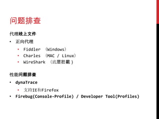 问题排查
代理线上文件
• 正向代理
   • Fiddler （Windows）
   • Charles （MAC / Linux）
   • WireShark （底层拦截）

性能问题排查
• dynaTrace
   • 支持IE和Firefox
• Firebug(Console-Profile) / Developer Tool(Profiles)
 