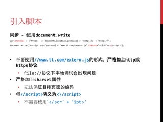 引入脚本
同步 – 使用document.write
var protocol = ('https:' == document.location.protocol) ? 'https://' : 'http://';

document.write('<script src="protocol + 'www.tt.com/extern.js" charset="utf-8"></script>');




• 不要使用//www.tt.com/extern.js的形式，严格加上http或
  https协议
  • file://协议下本地调试会出现问题
• 严格加上charset属性
  • 无法保证目标页面的编码
• 将</script>转义为</script>
      • 不需要使用'</scr' + 'ipt>'
 