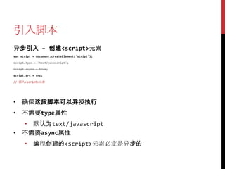 引入脚本
异步引入 – 创建<script>元素
var script = document.createElement('script');

script.type = 'text/javascript';

script.async = true;

script.src = src;

// 插入<script>元素




• 确保这段脚本可以异步执行
• 不需要type属性
  • 默认为text/javascript
• 不需要async属性
      • 编程创建的<script>元素必定是异步的
 