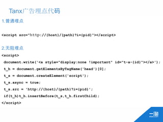 Tanx广告埋点代码
1.普通埋点

<script src="http://{host}/{path}?i={pid}"></script>


2.无阻埋点
<script>
document.write('<a style="display:none !important" id="t-a-{id}"></a>');
t_h = document.getElementsByTagName('head')[0];
t_s = document.createElement('script');
t_s.async = true;
t_s.src = 'http://{host}/{path}?i={pid}';
if(t_h)t_h.insertBefore(t_s,t_h.firstChild);
</script>
 