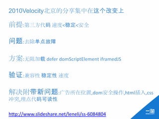 2010Velocity北京的分享集中在这个改变上

前提:第三方代码 速度<稳定<安全

问题:去除单点故障

方案:无阻加载 defer domScriptElement iframedJS

验证:兼容性 稳定性 速度

解决附带新问题:广告所在位置,dom安全操作,html插入,css
冲突,埋点代码可读性

http://www.slideshare.net/leneli/ss-6084804
 