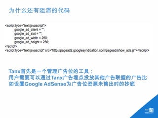 为什么还有阻滞的代码




Tanx首先是一个管理广告位的工具：
用户需要可以通过Tanx广告埋点投放其他广告联盟的广告比
如设置Google AdSense为广告位资源未售出时的抄底
 