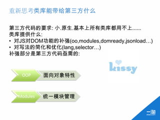 重新思考类库能带给第三方什么

第三方代码的要求: 小.原生.基本上所有类库都用不上......
类库提供什么:
• 对JS对DOM功能的补强(oo,modules,domready,jsonload…)
• 对写法的简化和优化(lang,selector…)
补强部分是第三方代码亟需的:


    OOP     面向对象特性


  Modules   统一模块管理
 