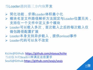 当Loader遇到第三方内容开发

 简化功能，求得Loader体积最小化
 模块名至文件路径解析方法固定与Loader位置无关，
  支持在一个文件中定义多个模块
 Loader可以载入多次，首次载入之后的每次载入仅
  做包路径配置扩展
 Loader本身支持异步载入，提供onload事件
 Loader代码可以永不改变


KsLite@Github: https://github.com/etaoux/kslite
当前版本的SeaJS同样满足这些要求
SeaJS@Github:https://github.com/seajs/seajs
 