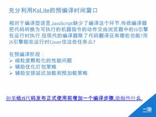 充分利用KsLite的预编译时间窗口

相对于编译型语言,JavaScript缺少了编译这个环节.传统编译器
把代码转换为可执行的机器指令的动作交由浏览器中的JS引擎
在运行时执行.但现代的编译器除了代码翻译还有哪些功能?而
JS引擎能在运行时Cover住这些任务么?

在预编译阶段：
 细粒度颗粒化的性能问题
 辅助优化打包策略
 辅助安排延迟加载和预加载策略



如果给JS代码发布正式使用前增加一个编译步骤,能做些什么.
 