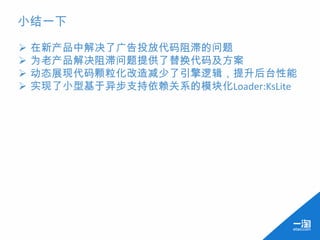 小结一下

   在新产品中解决了广告投放代码阻滞的问题
   为老产品解决阻滞问题提供了替换代码及方案
   动态展现代码颗粒化改造减少了引擎逻辑，提升后台性能
   实现了小型基于异步支持依赖关系的模块化Loader:KsLite
 