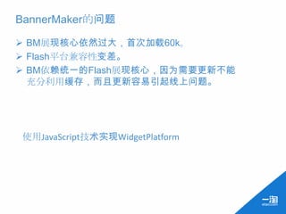 BannerMaker的问题

 BM展现核心依然过大，首次加载60k。
 Flash平台兼容性变差。
 BM依赖统一的Flash展现核心，因为需要更新不能
  充分利用缓存，而且更新容易引起线上问题。




使用JavaScript技术实现WidgetPlatform
 