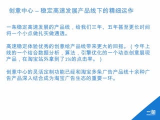 创意中心 – 稳定高速发展产品线下的精细运作

一条稳定高速发展的产品线，给我们三年、五年甚至更长时间
将一个小点做扎实做通透。

高速稳定体验优秀的创意给产品线带来更大的回报。（今年上
线的一个结合数据分析，算法，引擎优化的一个动态创意展现
产品，在淘宝站外拿到了1%的点击率。）

创意中心的灵活定制功能已经和淘宝多条广告产品线十余种广
告产品深入结合成为淘宝广告生态的重要一环。
 