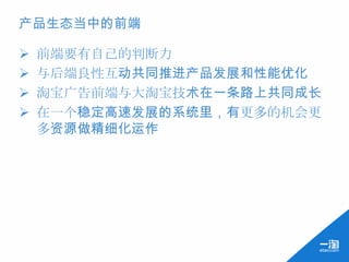 产品生态当中的前端

   前端要有自己的判断力
   与后端良性互动共同推进产品发展和性能优化
   淘宝广告前端与大淘宝技术在一条路上共同成长
   在一个稳定高速发展的系统里，有更多的机会更
    多资源做精细化运作
 