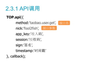 2.3.1 API调用
TOP.api({
      method:’taobao.user.get’, 接口名
      nick:’fool2fish’,   接口参数
      app_key:’准入码’,
      session:’授权码’,
      sign:’签名’,
      timestamp:’时间戳’
}, callback);
 