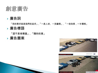    廣告詞
    「您的需求就是我們的追求」,「一表人材、一見鐘情」, 「一倍效果，一半價格」

   廣告標語
    「這不是肯德基」, 「隨你的意」

   廣告圖案
 