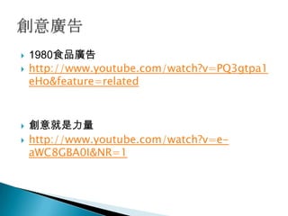    1980食品廣告
   http://www.youtube.com/watch?v=PQ3gtpa1
    eHo&feature=related



   創意就是力量
   http://www.youtube.com/watch?v=e-
    aWC8GBA0I&NR=1
 