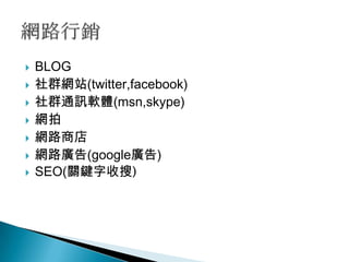   BLOG
   社群網站(twitter,facebook)
   社群通訊軟體(msn,skype)
   網拍
   網路商店
   網路廣告(google廣告)
   SEO(關鍵字收搜)
 