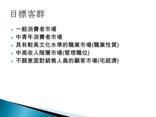    一般消費者市場
   中青年消費者市場
   具有較高文化水準的職業市場(職業性質)
   中高收入階層市場(管理職位)
   不願意面對銷售人員的顧客市場(宅經濟)
 