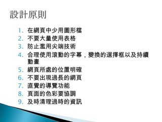 1.   在網頁中少用圖形檔
2.   不要大量使用表格
3.   防止濫用尖端技術
4.   合理使用滾動的字幕，變換的選擇框以及持續
     動畫
5.   網頁所處的位置明確
6.   不要出現過長的網頁
7.   直覺的導覽功能
8.   頁面的色彩要協調
9.   及時清理過時的資訊
 