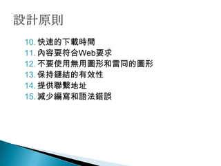 10. 快速的下載時間
11. 內容要符合Web要求
12. 不要使用無用圖形和雷同的圖形
13. 保持鏈結的有效性
14. 提供聯繫地址
15. 減少編寫和語法錯誤
 