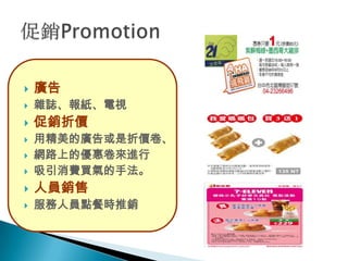    廣告
   雜誌、報紙、電視
   促銷折價
   用精美的廣告或是折價卷、
   網路上的優惠卷來進行
   吸引消費買氣的手法。
   人員銷售
   服務人員點餐時推銷
 