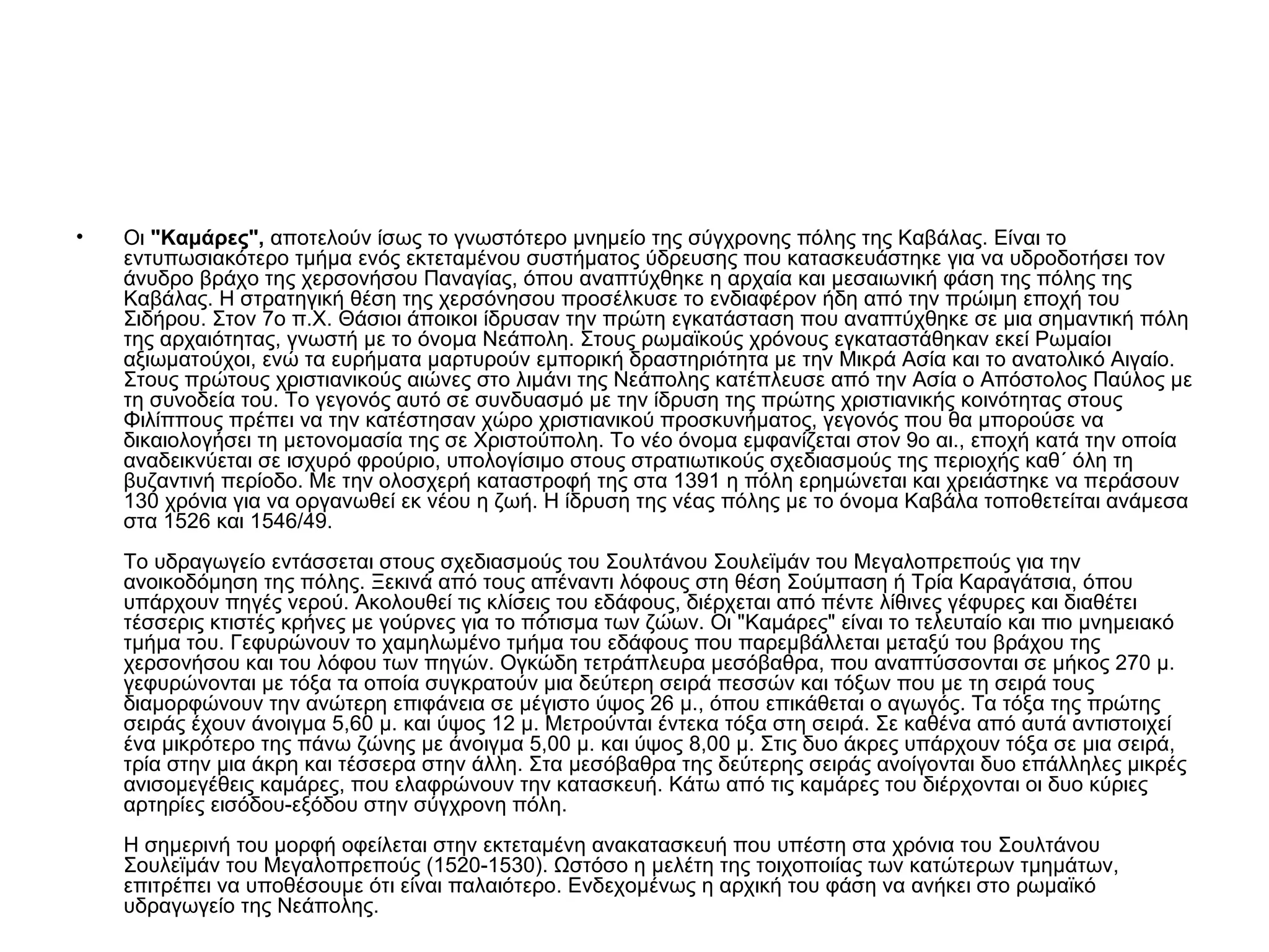 •   Οι "Καμάρες", αποτελούν ίσως το γνωστότερο μνημείο της σύγχρονης πόλης της Καβάλας. Είναι το
    εντυπωσιακότερο τμήμα ενός εκτεταμένου συστήματος ύδρευσης που κατασκευάστηκε για να υδροδοτήσει τον
    άνυδρο βράχο της χερσονήσου Παναγίας, όπου αναπτύχθηκε η αρχαία και μεσαιωνική φάση της πόλης της
    Καβάλας. Η στρατηγική θέση της χερσόνησου προσέλκυσε το ενδιαφέρον ήδη από την πρώιμη εποχή του
    Σιδήρου. Στον 7ο π.Χ. Θάσιοι άποικοι ίδρυσαν την πρώτη εγκατάσταση που αναπτύχθηκε σε μια σημαντική πόλη
    της αρχαιότητας, γνωστή με το όνομα Νεάπολη. Στους ρωμαϊκούς χρόνους εγκαταστάθηκαν εκεί Ρωμαίοι
    αξιωματούχοι, ενώ τα ευρήματα μαρτυρούν εμπορική δραστηριότητα με την Μικρά Ασία και το ανατολικό Αιγαίο.
    Στους πρώτους χριστιανικούς αιώνες στο λιμάνι της Νεάπολης κατέπλευσε από την Ασία ο Απόστολος Παύλος με
    τη συνοδεία του. Το γεγονός αυτό σε συνδυασμό με την ίδρυση της πρώτης χριστιανικής κοινότητας στους
    Φιλίππους πρέπει να την κατέστησαν χώρο χριστιανικού προσκυνήματος, γεγονός που θα μπορούσε να
    δικαιολογήσει τη μετονομασία της σε Χριστούπολη. Το νέο όνομα εμφανίζεται στον 9ο αι., εποχή κατά την οποία
    αναδεικνύεται σε ισχυρό φρούριο, υπολογίσιμο στους στρατιωτικούς σχεδιασμούς της περιοχής καθ΄ όλη τη
    βυζαντινή περίοδο. Με την ολοσχερή καταστροφή της στα 1391 η πόλη ερημώνεται και χρειάστηκε να περάσουν
    130 χρόνια για να οργανωθεί εκ νέου η ζωή. Η ίδρυση της νέας πόλης με το όνομα Καβάλα τοποθετείται ανάμεσα
    στα 1526 και 1546/49.
    Το υδραγωγείο εντάσσεται στους σχεδιασμούς του Σουλτάνου Σουλεϊμάν του Μεγαλοπρεπούς για την
    ανοικοδόμηση της πόλης. Ξεκινά από τους απέναντι λόφους στη θέση Σούμπαση ή Τρία Καραγάτσια, όπου
    υπάρχουν πηγές νερού. Ακολουθεί τις κλίσεις του εδάφους, διέρχεται από πέντε λίθινες γέφυρες και διαθέτει
    τέσσερις κτιστές κρήνες με γούρνες για το πότισμα των ζώων. Οι "Καμάρες" είναι το τελευταίο και πιο μνημειακό
    τμήμα του. Γεφυρώνουν το χαμηλωμένο τμήμα του εδάφους που παρεμβάλλεται μεταξύ του βράχου της
    χερσονήσου και του λόφου των πηγών. Ογκώδη τετράπλευρα μεσόβαθρα, που αναπτύσσονται σε μήκος 270 μ.
    γεφυρώνονται με τόξα τα οποία συγκρατούν μια δεύτερη σειρά πεσσών και τόξων που με τη σειρά τους
    διαμορφώνουν την ανώτερη επιφάνεια σε μέγιστο ύψος 26 μ., όπου επικάθεται ο αγωγός. Τα τόξα της πρώτης
    σειράς έχουν άνοιγμα 5,60 μ. και ύψος 12 μ. Μετρούνται έντεκα τόξα στη σειρά. Σε καθένα από αυτά αντιστοιχεί
    ένα μικρότερο της πάνω ζώνης με άνοιγμα 5,00 μ. και ύψος 8,00 μ. Στις δυο άκρες υπάρχουν τόξα σε μια σειρά,
    τρία στην μια άκρη και τέσσερα στην άλλη. Στα μεσόβαθρα της δεύτερης σειράς ανοίγονται δυο επάλληλες μικρές
    ανισομεγέθεις καμάρες, που ελαφρώνουν την κατασκευή. Κάτω από τις καμάρες του διέρχονται οι δυο κύριες
    αρτηρίες εισόδου-εξόδου στην σύγχρονη πόλη.
    Η σημερινή του μορφή οφείλεται στην εκτεταμένη ανακατασκευή που υπέστη στα χρόνια του Σουλτάνου
    Σουλεϊμάν του Μεγαλοπρεπούς (1520-1530). Ωστόσο η μελέτη της τοιχοποιίας των κατώτερων τμημάτων,
    επιτρέπει να υποθέσουμε ότι είναι παλαιότερο. Ενδεχομένως η αρχική του φάση να ανήκει στο ρωμαϊκό
    υδραγωγείο της Νεάπολης.
 