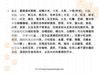  总之，要提倡吃粗粮，如糙大米、小米、大麦、小麦(带皮)、米糠、
  麦麸、高梁、鲜玉米、鲜花生、各种豆类（大豆、小豆、豇豆、绿
  豆、黑豆；红豆、豌豆、蚕豆等）及豆制品、土豆、红薯、芝麻、薏
  米等，并要细嚼慢咽。还要吃各种新鲜蔬菜、野菜、木耳、猴头菇、
  香菇、海带、紫菜，以及各类干鲜果品，饮绿茶和乌龙茶也有防癌作
  用。要尽量避免吃精细的食物，如精面粉、精白米、白糖等（可以吃
  蜂蜜和黑糖），并要少吃盐，（因为盐是癌症的促发剂）。还要少吃
  油煎、熏烤、腌制的食品和肉类。少吃咸鱼；鱼露、虾酱、螃蟹、无
  鳞鱼（如泥鳅）；猪头肉，沥青退毛的鸡、鸭、猪肉，以及酸菜、咸
  菜、、化学品生发的豆芽。少饮咖啡、酒类、不抽烟。任何人都不要
  吃霉变食物、滚烫的饮食和茶水，以及长时间煮沸的开水 。




          © 金义 www.huiyuanzhongyi.com
 