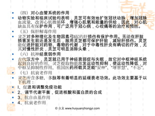  （四）对心血管系统的作用
 动物实验和临床试验均表明，灵芝可有效地扩张冠状动脉，增加冠脉
  血流量，改善心肌微循环，增强心肌氧和能量的供给，因此，对心肌
  缺血具有保护作用，可广泛用于冠心病，心绞痛等的治疗和预防。
 （五）保肝解毒作用
 灵芝对多种理化及生物因素弓l起的肝损伤有保护作用。无论在肝脏
  损害发生前还是发生后，服用灵芝都可保护肝脏，减轻肝损伤。灵芝
  能促进肝脏对药物、毒物的代谢，对于中毒性肝炎有确切的疗效，尤
  其对慢性肝炎，灵芝可明显消除头晕，
 （六）抗神经衰弱作用
 古代汉方中，灵芝就已用于神经衰弱症与失眠，故它对中枢神经系统
  起到良好的作用。灵芝提取物能激发运动性抑制，使运动性降低，对
  中枢呈抑制性作用。祖国医药所载灵芝能“安神”、“增智慧”、“不忘”。
 （七）抗衰老作用
 灵芝所含多糖，多肽等有着明显的延缓衰老功效。此功效主要基于以
  下机理：
 l、促进和调整免疫功能
 2、调节代谢平衡，促进核酸和蛋白质的合成
 3、抗自由基作用
 4、抗衰老作用
           © 金义 www.huiyuanzhongyi.com
 