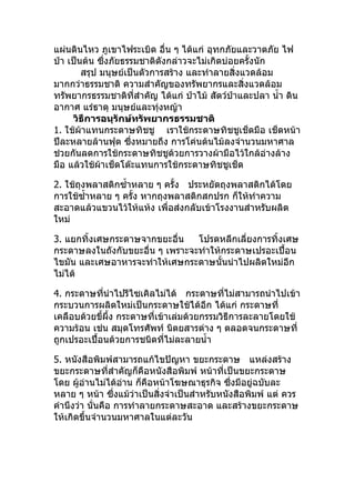 แผ่นดินไหว ภูเขาไฟระเบิด อื่น ๆ ได้แก่ อุทกภัยและวาตภัย ไฟ
ป่า เป็นต้น ซึ่งภัยธรรมชาติดังกล่าวจะไม่เกิดบ่อยครั้งนัก
        สรุป มนุษย์เป็นตัวการสร้าง และทำาลายสิ่งแวดล้อม
มากกว่าธรรมชาติ ความสำาคัญของทรัพยากรและสิ่งแวดล้อม
ทรัพยากรธรรมชาติที่สำาคัญ ได้แก่ ป่าไม้ สัตว์ปาและปลา นำ้า ดิน
                                               ่
อากาศ แร่ธาตุ มนุษย์และทุ่งหญ้า
     วิธีการอนุรักษ์ทรัพยากรธรรมชาติ
1. ใช้ผ้าแทนกระดาษทิชชู เราใช้กระดาษทิชชูเช็ดมือ เช็ดหน้า
ปีละหลายล้านฟุต ซึงหมายถึง การโค่นต้นไม้ลงจำานวนมหาศาล
                     ่
ช่วยกันลดการใช้กระดาษทิชชูด้วยการวางผ้ามือไว้ใกล้อ่างล้าง
มือ แล้วใช้ผ้าเช็ดโต๊ะแทนการใช้กระดาษทิชชูเช็ด

2. ใช้ถุงพลาสติกซำ้าหลาย ๆ ครั้ง ประหยัดถุงพลาสติกได้โดย
การใช้ซำ้าหลาย ๆ ครั้ง หากถุงพลาสติกสกปรก ก็ให้ทำาความ
สะอาดแล้วแขวนไว้ให้แห้ง เพื่อส่งกลับเข้าโรงงานสำาหรับผลิต
ใหม่

3. แยกทิ้งเศษกระดาษจากขยะอื่น    โปรดหลีกเลี่ยงการทิ้งเศษ
กระดาษลงในถังกับขยะอื่น ๆ เพราะจะทำาให้กระดาษเปรอะเปื้อน
ไขมัน และเศษอาหารจะทำาให้เศษกระดาษนั้นนำาไปผลิตใหม่อีก
ไม่ได้

4. กระดาษทีนำาไปรีไซเคิลไม่ได้ กระดาษทีไม่สามารถนำาไปเข้า
             ่                               ่
กระบวนการผลิตใหม่เป็นกระดาษใช้ได้อีก ได้แก่ กระดาษที่
เคลือบด้วยขี้ผึ้ง กระดาษที่เข้าเล่มด้วยกรรมวิธีการละลายโดยใช้
ความร้อน เช่น สมุดโทรศัพท์ นิตยสารต่าง ๆ ตลอดจนกระดาษที่
ถูกเปรอะเปื้อนด้วยการชนิดที่ไม่ละลายนำ้า

5. หนังสือพิมพ์สามารถแก้ไขปัญหา ขยะกระดาษ แหล่งสร้าง
ขยะกระดาษที่สำาคัญก็คือหนังสือพิมพ์ หน้าที่เป็นขยะกระดาษ
โดย ผู้อ่านไม่ได้อ่าน ก็คือหน้าโฆษณาธุรกิจ ซึ่งมีอยู่ฉบับละ
หลาย ๆ หน้า ซึ่งแม้วาเป็นสิ่งจำาเป็นสำาหรับหนังสือพิมพ์ แต่ ควร
                      ่
คำานึงว่า นั่นคือ การทำาลายกระดาษสะอาด และสร้างขยะกระดาษ
ให้เกิดขึ้นจำานวนมหาศาลในแต่ละวัน
 