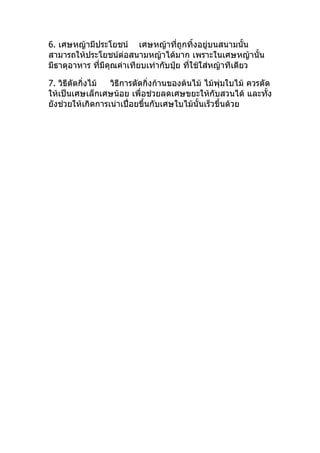 6. เศษหญ้ามีประโยชน์ เศษหญ้าทีถูกทิ้งอยูบนสนามนั้น
                                     ่        ่
สามารถให้ประโยชน์ต่อสนามหญ้าได้มาก เพราะในเศษหญ้านั้น
มีธาตุอาหาร ทีมีคุณค่าเทียบเท่ากับปุ๋ย ทีใช้ใส่หญ้าทีเดียว
              ่                          ่

7. วิธีตัดกิ่งไม้ วิธีการตัดกิ่งก้านของต้นไม้ ไม้พุ่มใบไม้ ควรตัด
ให้เป็นเศษเล็กเศษน้อย เพื่อช่วยลดเศษขยะให้กับสวนได้ และทั้ง
ยังช่วยให้เกิดการเน่าเปื่อยขึ้นกับเศษใบไม้นั้นเร็วขึ้นด้วย
 