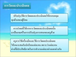 การวัดและประเมินผล

        ปรับปรุ งวิธีการวัดผลและประเมินผลให้ครอบคลุม
     ทุกด้านของผูเ้ รี ยน

       ควรนาผลที่ได้จากการวัดผลและประเมินผลนั้น
     มาเป็ นเกณฑ์ในการปรับปรุ งการสอนของครู ดวย
                                             ้

        ครู ควรใช้เครื่ องมือและวิธีการวัดผลประเมินผล
     ให้เหมาะสมกับนักเรี ยนแต่ละคน เพราะว่าแต่ละคน
     ต่างก็มีประสิ ทธิภาพในการทางานแต่ละอย่างแตกต่างกัน
 