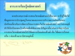 สาระการเรียนรู้ คณิตศาสตร์

           จากประสบการณ์การสอนวิชาคณิ ตศาสตร์เป็ นเวลา 18 ปี ผูวิจยได้
                                                               ้ ั
ข้อมูลจากการประชุมครู ในหมวดและจากการสารวจความคิดเห็นของ
นักเรี ยนเกี่ยวกับการจัดการเรี ยนการสอนในวิชาคณิ ตศาสตร์ พบว่าสาเหตุท่ี
ทาให้นกเรี ยนของโรงเรี ยนเด็กดีพทยาคม มีปัญหาเกี่ยวกับการจัดการเรี ยน
         ั                         ิ
การสอนวิชาคณิ ตศาสตร์ทาให้ผลการเรี ยนค่อนข้างต่า คือ ได้ผลการเรี ยน0
หรื อ 1 ค่อนข้างมาก มีสาเหตุดงนี้
                                ั
 