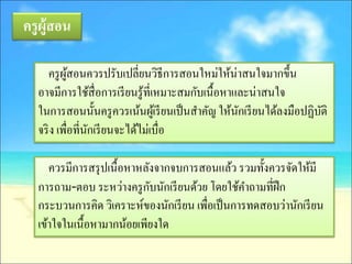 ครู ผ้ ูสอน

      ครู ผสอนควรปรับเปลี่ยนวิธีการสอนใหม่ให้น่าสนใจมากขึ้น
           ู้
   อาจมีการใช้สื่อการเรี ยนรู ้ที่เหมาะสมกับเนื้อหาและน่าสนใจ
   ในการสอนนั้นครู ควรเน้นผูเ้ รี ยนเป็ นสาคัญ ให้นกเรี ยนได้ลงมือปฏิบติ
                                                    ั                 ั
   จริ ง เพื่อที่นกเรี ยนจะได้ไม่เบื่อ
                  ั

      ควรมีการสรุ ปเนื้อหาหลังจากจบการสอนแล้ว รวมทั้งควรจัดให้มี
                             ั
   การถาม-ตอบ ระหว่างครู กบนักเรี ยนด้วย โดยใช้คาถามที่ฝึก
   กระบวนการคิด วิเคราะห์ของนักเรี ยน เพื่อเป็ นการทดสอบว่านักเรี ยน
   เข้าใจในเนื้อหามากน้อยเพียงใด
 