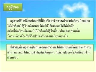 ครู ผ้ ูสอน

   ครู ควรปรับเปลี่ยนทัศนคติที่มีต่อวิชาคณิ ตศาสตร์ของนักเรี ยน โดยบอก
ให้นกเรี ยนได้รู้วาคณิ ตศาสตร์มนไม่ได้ยากและไม่ได้น่าเบื่อ
     ั            ่             ั
         ั                 ั             ่
อย่างที่นกเรี ยนคิด และให้นกเรี ยนได้รู้วาเนื้อหาในแต่ละส่ วนนั้น
มีความเกี่ยวข้องกับชีวิตประจาวันของนักเรี ยนอย่างไร

    ที่สาคัญคือ ครู ควรเป็ นกันเองกับนักเรี ยน ให้นกเรี ยนกล้าที่จะถามคาถาม
                                                   ั
ต่างๆ และควรให้ความสาคัญกับเด็กทุกคน ไม่ควรปล่อยทิ้งเด็กที่ค่อนข้าง
เรี ยนอ่อน
 