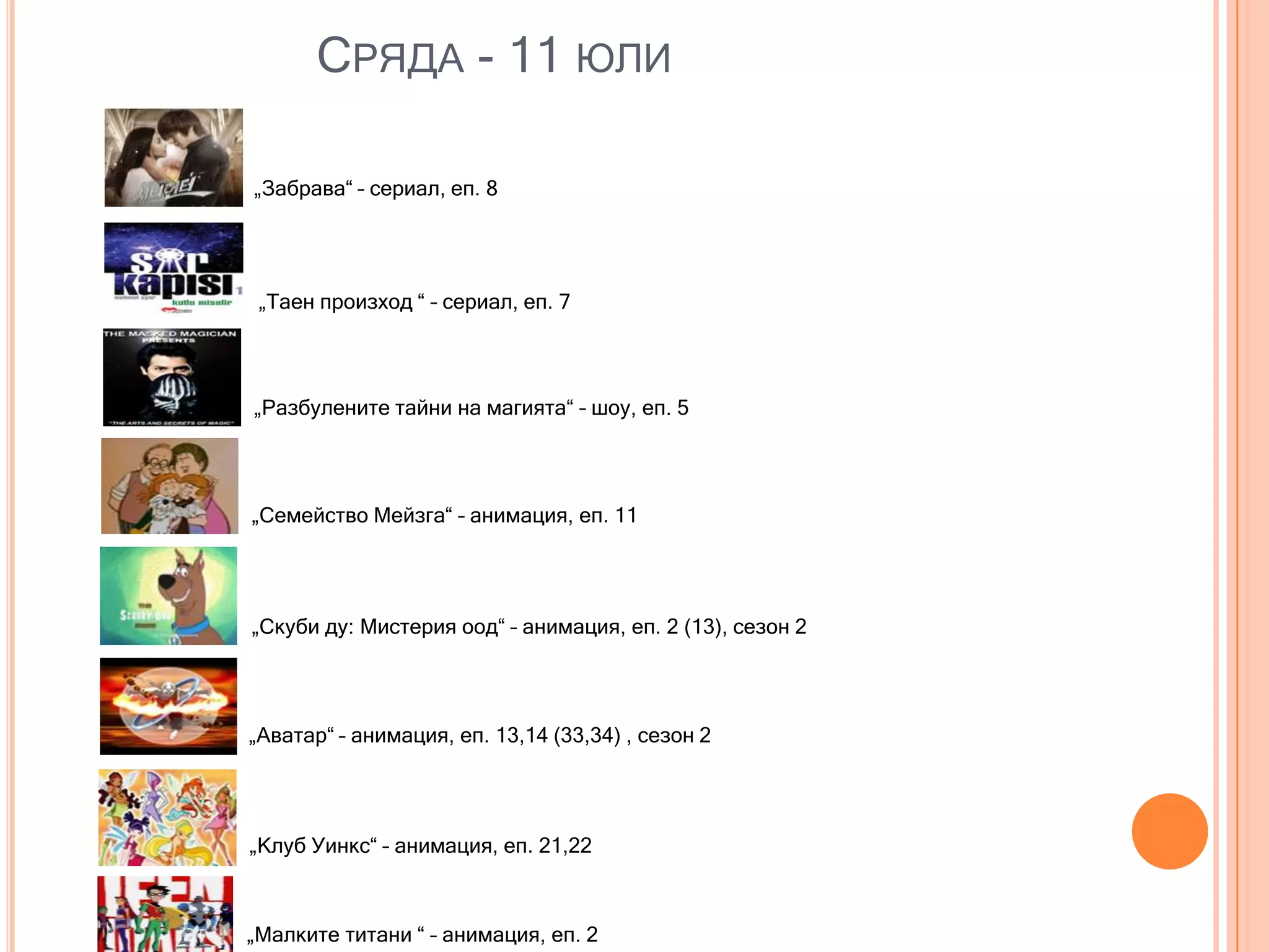 СРЯДА - 11 ЮЛИ

„Забрава“ – сериал, еп. 8




 „Таен произход “ – сериал, еп. 7




„Разбулените тайни на магията“ – шоу, еп. 5




„Семейство Мейзга“ – анимация, еп. 11




„Скуби ду: Мистерия оод“ – анимация, еп. 2 (13), сезон 2




„Аватар“ – анимация, еп. 13,14 (33,34) , сезон 2




„Клуб Уинкс“ – анимация, еп. 21,22



„Малките титани “ – анимация, еп. 2
 
