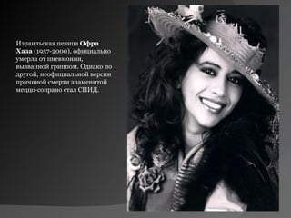 Израильская певица Офра 
Хаза (1957-2000), официально
умерла от пневмонии,
вызванной гриппом. Однако по
другой, неофициальной версии
причиной смерти знаменитой
меццо-сопрано стал СПИД.
 