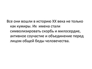 Все они вошли в историю XX века не только
  как кумиры. Их имена стали
  символизировать скорбь и милосердие,
  активное соучастие и объединение перед
  лицом общей беды человечества.
 