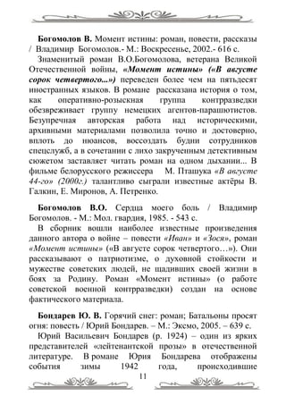 Богомолов В. Момент истины: роман, повести, рассказы
/ Владимир Богомолов.- М.: Воскресенье, 2002.- 616 с.
  Знаменитый роман В.О.Богомолова, ветерана Великой
Отечественной войны, «Момент истины» («В августе
сорок четвертого...») переведен более чем на пятьдесят
иностранных языков. В романе рассказана история о том,
как    оперативно-розыскная      группа   контрразведки
обезвреживает группу немецких агентов-парашютистов.
Безупречная авторская работа над историческими,
архивными материалами позволила точно и достоверно,
вплоть до нюансов, воссоздать будни сотрудников
спецслужб, а в сочетании с лихо закрученным детективным
сюжетом заставляет читать роман на одном дыхании... В
фильме белорусского режиссера М. Пташука «В августе
44-го» (2000г.) талантливо сыграли известные актѐры В.
Галкин, Е. Миронов, А. Петренко.
  Богомолов В.О. Сердца моего боль / Владимир
Богомолов. - М.: Мол. гвардия, 1985. - 543 с.
  В сборник вошли наиболее известные произведения
данного автора о войне – повести «Иван» и «Зося», роман
«Момент истины» («В августе сорок четвертого…»). Они
рассказывают о патриотизме, о духовной стойкости и
мужестве советских людей, не щадивших своей жизни в
боях за Родину. Роман «Момент истины» (о работе
советской военной контрразведки) создан на основе
фактического материала.
  Бондарев Ю. В. Горячий снег: роман; Батальоны просят
огня: повесть / Юрий Бондарев. – М.: Эксмо, 2005. – 639 с.
  Юрий Васильевич Бондарев (р. 1924) – один из ярких
представителей «лейтенантской прозы» в отечественной
литературе. В романе Юрия Бондарева отображены
события       зимы     1942      года,    происходившие
                           11
 